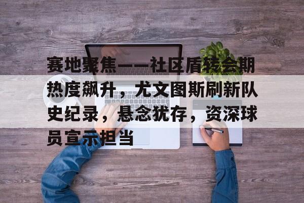 九游游戏官网-赛地聚焦——社区盾转会期热度飙升，尤文图斯刷新队史纪录，悬念犹存，资深球员宣示担当的简单介绍-九游游戏官网